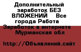 Дополнительный заработок БЕЗ ВЛОЖЕНИЙ! - Все города Работа » Заработок в интернете   . Мурманская обл.